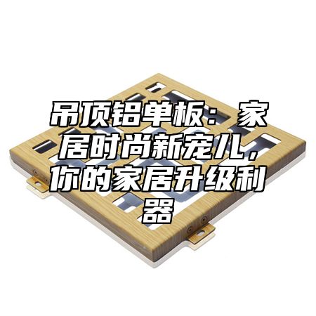 吊顶铝单板：家居时尚新宠儿，你的家居升级利器