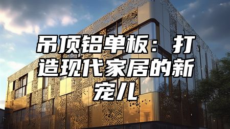 吊顶铝单板：打造现代家居的新宠儿