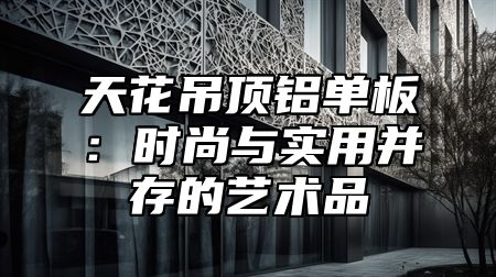 天花吊顶铝单板：时尚与实用并存的艺术品