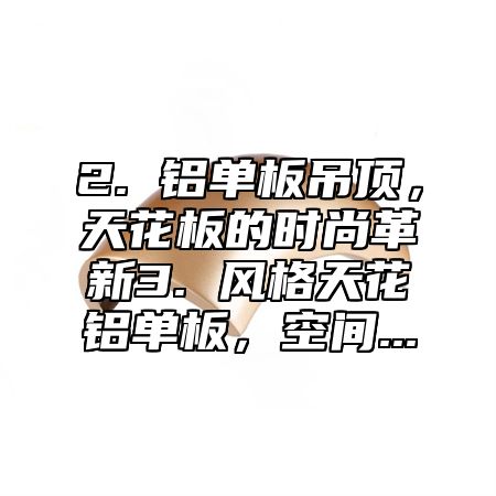 2. 铝单板吊顶，天花板的时尚革新3. 风格天花铝单板，空间...