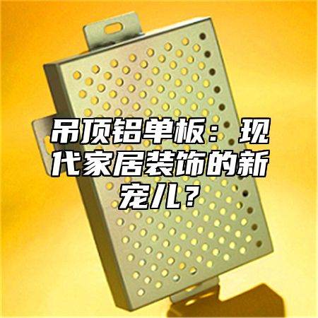 吊顶铝单板：现代家居装饰的新宠儿？