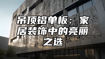 吊顶铝单板：家居装饰中的亮丽之选