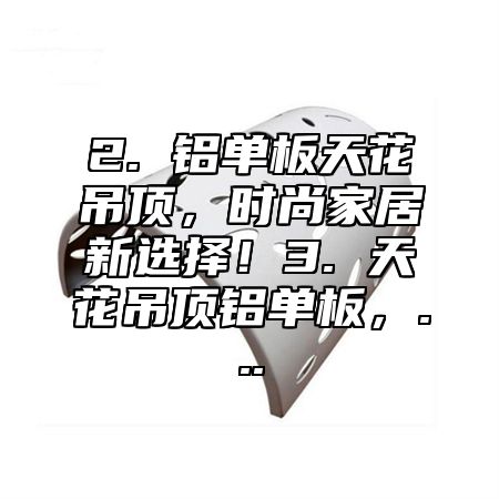 2. 铝单板天花吊顶，时尚家居新选择！3. 天花吊顶铝单板，...