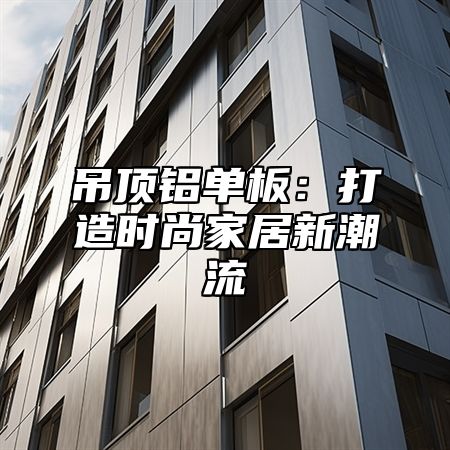 吊顶铝单板：打造时尚家居新潮流