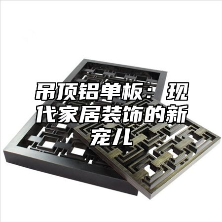 吊顶铝单板：现代家居装饰的新宠儿
