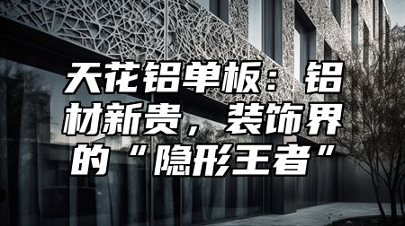 天花铝单板：铝材新贵，装饰界的“隐形王者”