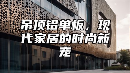 吊顶铝单板，现代家居的时尚新宠