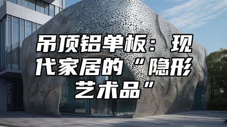 吊顶铝单板：现代家居的“隐形艺术品”