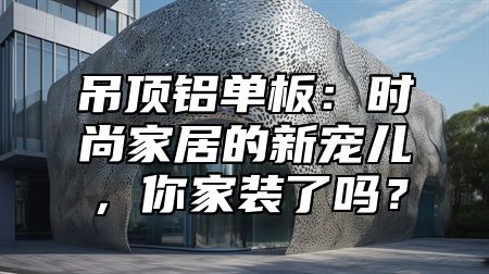 吊顶铝单板：时尚家居的新宠儿，你家装了吗？